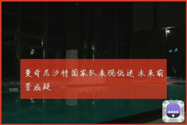 曼奇尼沙特国家队表现低迷 未来前景成疑