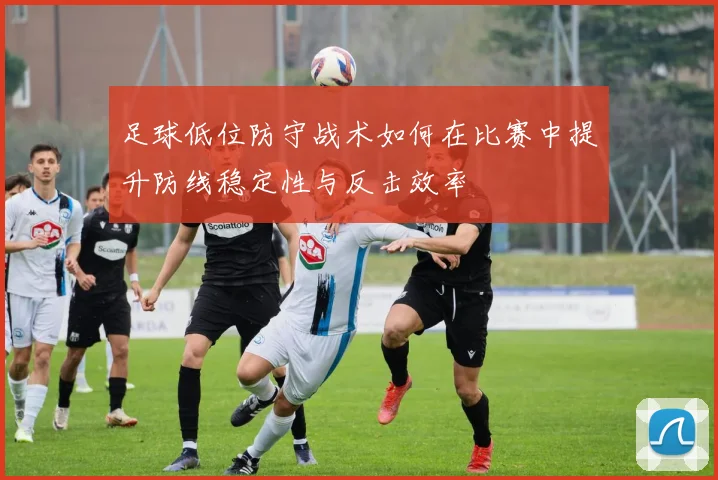 足球低位防守战术如何在比赛中提升防线稳定性与反击效率