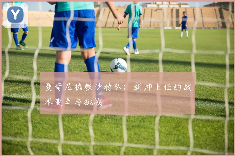 曼奇尼执教沙特队：新帅上任的战术变革与挑战
