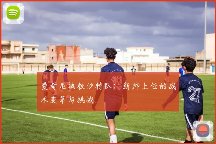 曼奇尼执教沙特队：新帅上任的战术变革与挑战