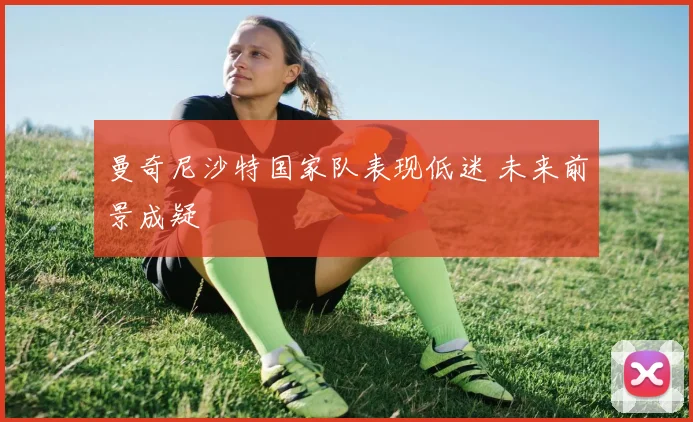 曼奇尼沙特国家队表现低迷 未来前景成疑